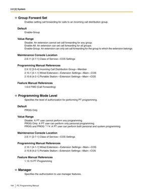 Page 1642.8 [2] System
164 PC Programming Manual
Group Forward Set
Enables setting call forwarding for calls to an incoming call distribution group.
Default
Enable-Group
Value Range
Disable: An extension cannot set call forwarding for any group.
Enable-All: An extension can set call forwarding for all groups.
Enable-Group: An extension can only set call forwarding for the group to which the extension belongs.
Maintenance Console Location
2.8.11 [2-7-1] Class of Service—COS Settings
Programming Manual References...