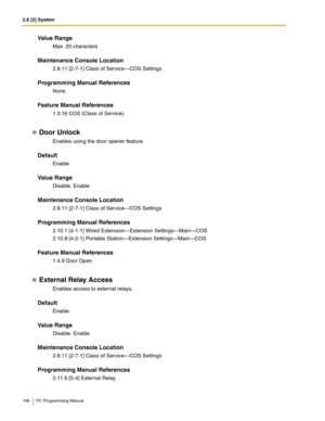 Page 1662.8 [2] System
166 PC Programming Manual
Value Range
Max. 20 characters
Maintenance Console Location
2.8.11 [2-7-1] Class of Service—COS Settings
Programming Manual References
None
Feature Manual References
1.3.16 COS (Class of Service)
Door Unlock
Enables using the door opener feature.
Default
Enable
Value Range
Disable, Enable
Maintenance Console Location
2.8.11 [2-7-1] Class of Service—COS Settings
Programming Manual References
2.10.1 [4-1-1] Wired Extension—Extension Settings—Main—COS
2.10.8 [4-2-1]...