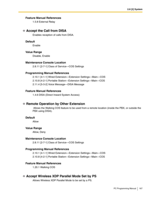 Page 1672.8 [2] System
PC Programming Manual 167
Feature Manual References
1.5.8 External Relay
Accept the Call from DISA
Enables reception of calls from DISA.
Default
Enable
Value Range
Disable, Enable
Maintenance Console Location
2.8.11 [2-7-1] Class of Service—COS Settings
Programming Manual References
2.10.1 [4-1-1] Wired Extension—Extension Settings—Main—COS
2.10.8 [4-2-1] Portable Station—Extension Settings—Main—COS
2.11.4 [5-3-2] Voice Message—DISA Message
Feature Manual References
1.4.6 DISA (Direct...