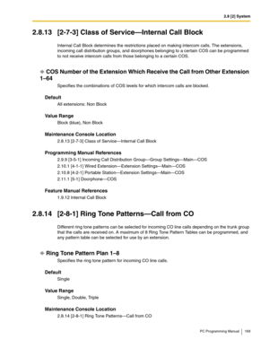 Page 1692.8 [2] System
PC Programming Manual 169
2.8.13 [2-7-3] Class of Service—Internal Call Block
Internal Call Block determines the restrictions placed on making intercom calls. The extensions, 
incoming call distribution groups, and doorphones belonging to a certain COS can be programmed 
to not receive intercom calls from those belonging to a certain COS.
COS Number of the Extension Which Receive the Call from Other Extension 
1–64
Specifies the combinations of COS levels for which intercom calls are...