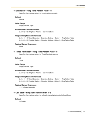 Page 1712.8 [2] System
PC Programming Manual 171
Extension—Ring Tone Pattern Plan 1–8
Specifies the ring tone pattern for incoming intercom calls.
Default
Double
Value Range
Single, Double, Triple
Maintenance Console Location
2.8.16 [2-8-3] Ring Tone Patterns—Call from Others
Programming Manual References
2.10.1 [4-1-1] Wired Extension—Extension Settings—Option 1—Ring Pattern Table
2.10.8 [4-2-1] Portable Station—Extension Settings—Option 1—Ring Pattern Table
Feature Manual References
None
Timed Reminder—Ring...