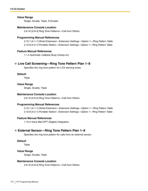 Page 1722.8 [2] System
172 PC Programming Manual
Value Range
Single, Double, Triple, S-Double
Maintenance Console Location
2.8.16 [2-8-3] Ring Tone Patterns—Call from Others
Programming Manual References
2.10.1 [4-1-1] Wired Extension—Extension Settings—Option 1—Ring Pattern Table
2.10.8 [4-2-1] Portable Station—Extension Settings—Option 1—Ring Pattern Table
Feature Manual References
1.1.4 Automatic Callback Busy (Camp-on)
Live Call Screening—Ring Tone Pattern Plan 1–8
Specifies the ring tone pattern for LCS...