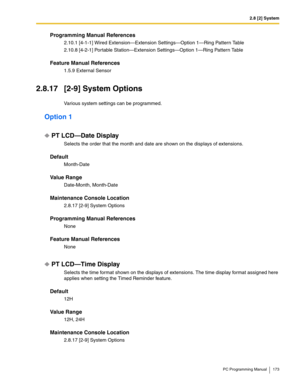 Page 1732.8 [2] System
PC Programming Manual 173
Programming Manual References
2.10.1 [4-1-1] Wired Extension—Extension Settings—Option 1—Ring Pattern Table
2.10.8 [4-2-1] Portable Station—Extension Settings—Option 1—Ring Pattern Table
Feature Manual References
1.5.9 External Sensor
2.8.17 [2-9] System Options
Various system settings can be programmed.
Option 1
PT LCD—Date Display
Selects the order that the month and date are shown on the displays of extensions.
Default
Month-Date
Value Range
Date-Month,...