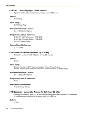 Page 1762.8 [2] System
176 PC Programming Manual
PT Fwd / DND—Paging to DND Extension
Specifies whether extensions can receive paging when in DND mode.
Default
Do Not Page
Value Range
Do Not Page, Page
Maintenance Console Location
2.8.17 [2-9] System Options
Programming Manual References
2.10.2 [4-1-2] Wired Extension—FWD/DND
2.10.9 [4-2-2] Portable Station—FWD / DND
2.9.6 [3-4] Paging Group
Feature Manual References
1.13.1 Paging
PT Operation—Privacy Release by SCO key
Selects the function of the S-CO button...