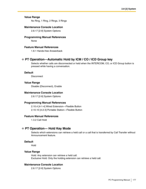 Page 1772.8 [2] System
PC Programming Manual 177
Value Range
No Ring, 1 Ring, 2 Rings, 3 Rings
Maintenance Console Location
2.8.17 [2-9] System Options
Programming Manual References
None
Feature Manual References
1.8.1 Hands-free Answerback
PT Operation—Automatic Hold by ICM / CO / ICD Group key
Selects whether calls are disconnected or held when the INTERCOM, CO, or ICD Group button is 
pressed while having a conversation.
Default
Disconnect
Value Range
Disable (Disconnect), Enable
Maintenance Console Location...