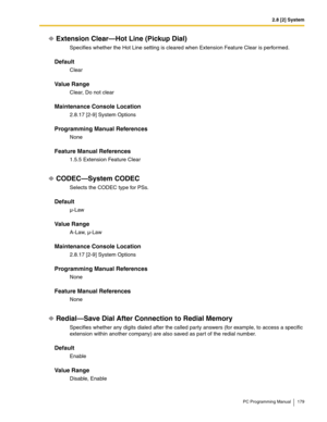 Page 1792.8 [2] System
PC Programming Manual 179
Extension Clear—Hot Line (Pickup Dial)
Specifies whether the Hot Line setting is cleared when Extension Feature Clear is performed.
Default
Clear
Value Range
Clear, Do not clear
Maintenance Console Location
2.8.17 [2-9] System Options
Programming Manual References
None
Feature Manual References
1.5.5 Extension Feature Clear
CODEC—System CODEC
Selects the CODEC type for PSs.
Default
µ-Law
Value Range
A-Law, µ-Law
Maintenance Console Location
2.8.17 [2-9] System...