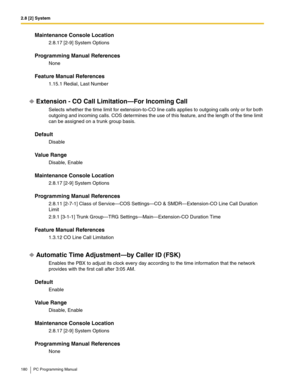 Page 1802.8 [2] System
180 PC Programming Manual
Maintenance Console Location
2.8.17 [2-9] System Options
Programming Manual References
None
Feature Manual References
1.15.1 Redial, Last Number
Extension - CO Call Limitation—For Incoming Call
Selects whether the time limit for extension-to-CO line calls applies to outgoing calls only or for both 
outgoing and incoming calls. COS determines the use of this feature, and the length of the time limit 
can be assigned on a trunk group basis.
Default
Disable
Value...