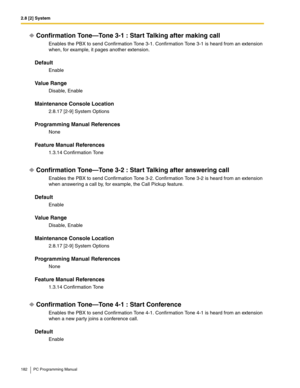 Page 1822.8 [2] System
182 PC Programming Manual
Confirmation Tone—Tone 3-1 : Start Talking after making call
Enables the PBX to send Confirmation Tone 3-1. Confirmation Tone 3-1 is heard from an extension 
when, for example, it pages another extension.
Default
Enable
Value Range
Disable, Enable
Maintenance Console Location
2.8.17 [2-9] System Options
Programming Manual References
None
Feature Manual References
1.3.14 Confirmation Tone
Confirmation Tone—Tone 3-2 : Start Talking after answering call
Enables the...