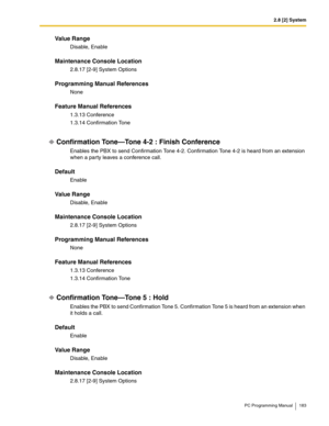 Page 1832.8 [2] System
PC Programming Manual 183
Value Range
Disable, Enable
Maintenance Console Location
2.8.17 [2-9] System Options
Programming Manual References
None
Feature Manual References
1.3.13 Conference
1.3.14 Confirmation Tone
Confirmation Tone—Tone 4-2 : Finish Conference
Enables the PBX to send Confirmation Tone 4-2. Confirmation Tone 4-2 is heard from an extension 
when a party leaves a conference call.
Default
Enable
Value Range
Disable, Enable
Maintenance Console Location
2.8.17 [2-9] System...