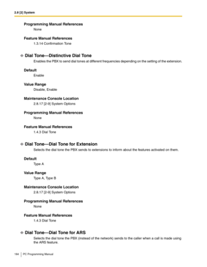 Page 1842.8 [2] System
184 PC Programming Manual
Programming Manual References
None
Feature Manual References
1.3.14 Confirmation Tone
Dial Tone—Distinctive Dial Tone
Enables the PBX to send dial tones at different frequencies depending on the setting of the extension.
Default
Enable
Value Range
Disable, Enable
Maintenance Console Location
2.8.17 [2-9] System Options
Programming Manual References
None
Feature Manual References
1.4.3 Dial Tone
Dial Tone—Dial Tone for Extension
Selects the dial tone the PBX sends...