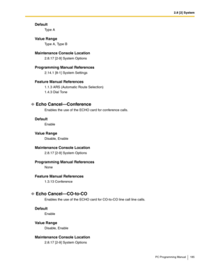 Page 1852.8 [2] System
PC Programming Manual 185
Default
Ty p e  A
Value Range
Type A, Type B
Maintenance Console Location
2.8.17 [2-9] System Options
Programming Manual References
2.14.1 [8-1] System Settings
Feature Manual References
1.1.3 ARS (Automatic Route Selection)
1.4.3 Dial Tone
Echo Cancel—Conference
Enables the use of the ECHO card for conference calls.
Default
Enable
Value Range
Disable, Enable
Maintenance Console Location
2.8.17 [2-9] System Options
Programming Manual References
None
Feature Manual...