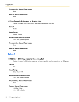 Page 1862.8 [2] System
186 PC Programming Manual
Programming Manual References
None
Feature Manual References
None
Echo Cancel—Extension to Analog Line
Enables the use of the ECHO card for extension-to-analog CO line calls.
Default
Disable
Value Range
Disable, Enable
Maintenance Console Location
2.8.17 [2-9] System Options
Programming Manual References
None
Feature Manual References
None
Option 4
DSS Key—DSS Key mode for Incoming Call
Enables the use of a DSS button to pick up an incoming call to another...