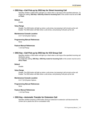 Page 1872.8 [2] System
PC Programming Manual 187
DSS Key—Call Pick-up by DSS key for Direct Incoming Call
Specifies whether a DSS button will light up or flash when a call rings at the specified extension. To 
enable this setting, DSS Key—DSS Key mode for Incoming Call on this screen must be set to ON 
or Flash.
Default
Enable
Value Range
Disable: The DSS button will light up when a call arrives, but pressing it will not pick up the call.
Enable: The DSS button will flash when a call arrives, and pressing it...