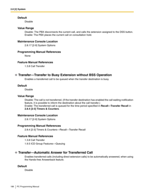 Page 1882.8 [2] System
188 PC Programming Manual
Default
Disable
Value Range
Disable: The PBX disconnects the current call, and calls the extension assigned to the DSS button.
Enable: The PBX places the current call on consultation hold.
Maintenance Console Location
2.8.17 [2-9] System Options
Programming Manual References
None
Feature Manual References
1.3.8 Call Transfer
Transfer—Transfer to Busy Extension without BSS Operation
Enables a transferred call to be queued when the transfer destination is busy....