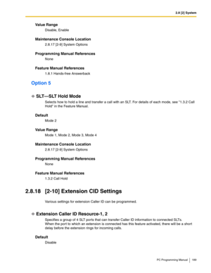 Page 1892.8 [2] System
PC Programming Manual 189
Value Range
Disable, Enable
Maintenance Console Location
2.8.17 [2-9] System Options
Programming Manual References
None
Feature Manual References
1.8.1 Hands-free Answerback
Option 5
SLT—SLT Hold Mode
Selects how to hold a line and transfer a call with an SLT. For details of each mode, see 1.3.2 Call 
Hold in the Feature Manual.
Default
Mode 2
Value Range
Mode 1, Mode 2, Mode 3, Mode 4
Maintenance Console Location
2.8.17 [2-9] System Options
Programming Manual...