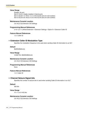 Page 1902.8 [2] System
190 PC Programming Manual
Value Range
Disable: No port
Slot 01:HLC4: Initially installed 4 Hybrid ports
Slot nn:SLC8 1-4: Ports 1 to 4 of the SLC8 card (nn=slot number)
Slot nn:SLC8 5-8: Ports 5 to 8 of the SLC8 card (nn=slot number)
Maintenance Console Location
2.8.18 [2-10] Extension CID Settings
Programming Manual References
2.10.1 [4-1-1] Wired Extension—Extension Settings—Option 8—Extension Caller ID
Feature Manual References
1.3.1 Caller ID
Extension Caller ID Modulation Type...