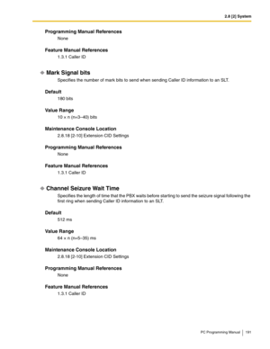 Page 1912.8 [2] System
PC Programming Manual 191
Programming Manual References
None
Feature Manual References
1.3.1 Caller ID
Mark Signal bits
Specifies the number of mark bits to send when sending Caller ID information to an SLT.
Default
180 bits
Value Range
10 × n (n=3–40) bits
Maintenance Console Location
2.8.18 [2-10] Extension CID Settings
Programming Manual References
None
Feature Manual References
1.3.1 Caller ID
Channel Seizure Wait Time
Specifies the length of time that the PBX waits before starting to...