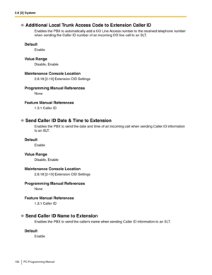 Page 1922.8 [2] System
192 PC Programming Manual
Additional Local Trunk Access Code to Extension Caller ID
Enables the PBX to automatically add a CO Line Access number to the received telephone number 
when sending the Caller ID number of an incoming CO line call to an SLT.
Default
Enable
Value Range
Disable, Enable
Maintenance Console Location
2.8.18 [2-10] Extension CID Settings
Programming Manual References
None
Feature Manual References
1.3.1 Caller ID
Send Caller ID Date & Time to Extension 
Enables the PBX...