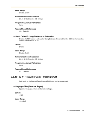 Page 1932.8 [2] System
PC Programming Manual 193
Value Range
Disable, Enable
Maintenance Console Location
2.8.18 [2-10] Extension CID Settings
Programming Manual References
None
Feature Manual References
1.3.1 Caller ID
Send Caller ID Long Distance to Extension
Enables the PBX to send a call qualifier (Long Distance) (if received from the CO line) when sending 
Caller ID information to an SLT.
Default
Enable
Value Range
Disable, Enable
Maintenance Console Location
2.8.18 [2-10] Extension CID Settings
Programming...