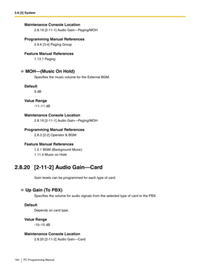 Page 1942.8 [2] System
194 PC Programming Manual
Maintenance Console Location
2.8.19 [2-11-1] Audio Gain—Paging/MOH
Programming Manual References
2.9.6 [3-4] Paging Group
Feature Manual References
1.13.1 Paging
MOH—(Music On Hold)
Specifies the music volume for the External BGM.
Default
9 dB
Value Range
-11–11 dB
Maintenance Console Location
2.8.19 [2-11-1] Audio Gain—Paging/MOH
Programming Manual References
2.8.3 [2-2] Operator & BGM
Feature Manual References
1.2.1 BGM (Background Music)
1.11.4 Music on Hold...