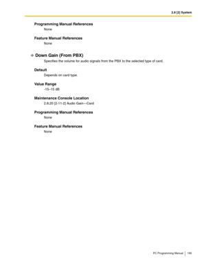 Page 1952.8 [2] System
PC Programming Manual 195
Programming Manual References
None
Feature Manual References
None
Down Gain (From PBX)
Specifies the volume for audio signals from the PBX to the selected type of card.
Default
Depends on card type.
Value Range
-15–15 dB
Maintenance Console Location
2.8.20 [2-11-2] Audio Gain—Card
Programming Manual References
None
Feature Manual References
None 