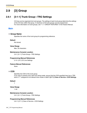 Page 1962.9 [3] Group
196 PC Programming Manual
2.9 [3] Group
2.9.1 [3-1-1] Trunk Group—TRG Settings
CO lines can be organized into trunk groups. The settings of each trunk group determine the settings 
of the CO lines within that group. A maximum of 64 trunk groups can be programmed.
For more information on trunk groups, see 1.7.1 GROUP FEATURES in the Feature Manual.
Main
Group Name
Specifies the name of the trunk group for programming reference.
Default
Not stored.
Value Range
Max. 20 characters
Maintenance...