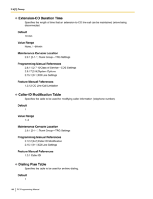 Page 1982.9 [3] Group
198 PC Programming Manual
Extension-CO Duration Time
Specifies the length of time that an extension-to-CO line call can be maintained before being 
disconnected.
Default
10 min
Value Range
None, 1–60 min
Maintenance Console Location
2.9.1 [3-1-1] Trunk Group—TRG Settings
Programming Manual References
2.8.11 [2-7-1] Class of Service—COS Settings
2.8.17 [2-9] System Options
2.15.1 [9-1] CO Line Settings
Feature Manual References
1.3.12 CO Line Call Limitation
Caller-ID Modification Table...