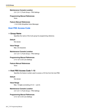 Page 2022.9 [3] Group
202 PC Programming Manual
Maintenance Console Location
2.9.1 [3-1-1] Trunk Group—TRG Settings
Programming Manual References
None
Feature Manual References
1.16.5 SVM (Simplified Voice Message)
Host PBX Access Code
Group Name
Specifies the name of the trunk group for programming reference.
Default
Not stored.
Value Range
Max. 20 characters
Maintenance Console Location
2.9.1 [3-1-1] Trunk Group—TRG Settings
Programming Manual References
2.15.1 [9-1] CO Line Settings
Feature Manual References...