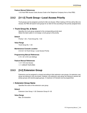 Page 2032.9 [3] Group
PC Programming Manual 203
Feature Manual References
1.8.5 Host PBX Access Code (Access Code to the Telephone Company from a Host PBX)
2.9.2 [3-1-2] Trunk Group—Local Access Priority
Trunk groups can be assigned a priority for Idle Line Access. When making a CO line call by Idle Line 
Access, the PBX will search trunk groups for an idle CO line according to the priority assigned here.
Trunk Group No. & Name
Specifies the trunk group assigned to the corresponding priority level.
Select the...