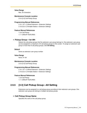 Page 2052.9 [3] Group
PC Programming Manual 205
Value Range
Max. 20 characters
Maintenance Console Location
2.9.4 [3-3] Call Pickup Group
Programming Manual References
2.10.1 [4-1-1] Wired Extension—Extension Settings
2.10.8 [4-2-1] Portable Station—Extension Settings
Feature Manual References
1.3.6 Call Pickup
1.7.1 GROUP FEATURES
Pickup Group—1st–8th
Selects the call pickup groups that the extension user group belongs to. One extension user group 
can be assigned to a maximum of 8 call pickup groups on this...