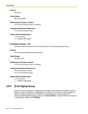 Page 2062.9 [3] Group
206 PC Programming Manual
Default
Not stored.
Value Range
Max. 20 characters
Maintenance Console Location
2.9.5 [3-3] Call Pickup Group—All Setting
Programming Manual References
2.9.4 [3-3] Call Pickup Group
Feature Manual References
1.3.6 Call Pickup
1.7.1 GROUP FEATURES
Extension Group 1–32
Specifies whether the extension user group belongs to the corresponding pickup group.
Default
ON for the same-numbered call pickup group
Value Range
ON (blue), OFF
Maintenance Console Location
2.9.5...