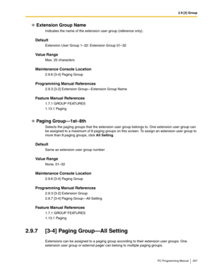 Page 2072.9 [3] Group
PC Programming Manual 207
Extension Group Name
Indicates the name of the extension user group (reference only).
Default
Extension User Group 1–32: Extension Group 01–32
Value Range
Max. 20 characters
Maintenance Console Location
2.9.6 [3-4] Paging Group
Programming Manual References
2.9.3 [3-2] Extension Group—Extension Group Name
Feature Manual References
1.7.1 GROUP FEATURES
1.13.1 Paging
Paging Group—1st–8th
Selects the paging groups that the extension user group belongs to. One...