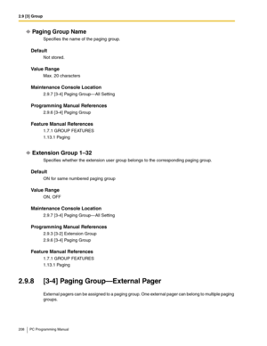 Page 2082.9 [3] Group
208 PC Programming Manual
Paging Group Name
Specifies the name of the paging group.
Default
Not stored.
Value Range
Max. 20 characters
Maintenance Console Location
2.9.7 [3-4] Paging Group—All Setting
Programming Manual References
2.9.6 [3-4] Paging Group
Feature Manual References
1.7.1 GROUP FEATURES
1.13.1 Paging
Extension Group 1–32
Specifies whether the extension user group belongs to the corresponding paging group.
Default
ON for same numbered paging group
Value Range
ON, OFF...