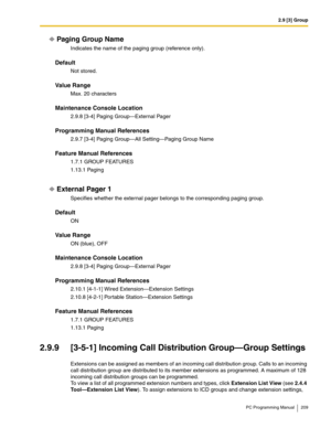 Page 2092.9 [3] Group
PC Programming Manual 209
Paging Group Name
Indicates the name of the paging group (reference only).
Default
Not stored.
Value Range
Max. 20 characters
Maintenance Console Location
2.9.8 [3-4] Paging Group—External Pager
Programming Manual References
2.9.7 [3-4] Paging Group—All Setting—Paging Group Name
Feature Manual References
1.7.1 GROUP FEATURES
1.13.1 Paging
External Pager 1
Specifies whether the external pager belongs to the corresponding paging group.
Default
ON
Value Range
ON...