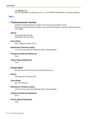 Page 2102.9 [3] Group
210 PC Programming Manual
click Member List.
For more information on ICD Groups, see 1.9.1 ICD GROUP FEATURES in the Feature Manual.
Main
Floating Extension Number
Specifies the floating extension number of the incoming call distribution group.
Note that groups that will have a mailbox using a VM in DPT integration must have extension numbers 
of 2–4 digits.
Default
Groups 001-064: 601–664
Groups 065-128: Not stored
Value Range
Max. 5 digits (consisting of 0–9)
Maintenance Console Location...