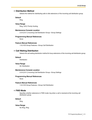 Page 2112.9 [3] Group
PC Programming Manual 211
Distribution Method
Selects the method for distributing calls to idle extensions of the incoming call distribution group.
Default
Ring
Value Range
Ring, UCD, Priority Hunting
Maintenance Console Location
2.9.9 [3-5-1] Incoming Call Distribution Group—Group Settings
Programming Manual References
None
Feature Manual References
1.9.2 ICD Group Features—Group Call Distribution
Call Waiting Distribution
Selects the call waiting distribution method for busy extensions of...