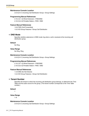 Page 2122.9 [3] Group
212 PC Programming Manual
Maintenance Console Location
2.9.9 [3-5-1] Incoming Call Distribution Group—Group Settings
Programming Manual References
2.10.2 [4-1-2] Wired Extension—FWD/DND
2.10.9 [4-2-2] Portable Station—FWD / DND
Feature Manual References
1.6.6 FWD (Call Forwarding)
1.9.2 ICD Group Features—Group Call Distribution
DND Mode
Specifies whether extensions in DND mode ring when a call is received at the incoming call 
distribution group.
Default
No Ring
Value Range
No Ring, Ring...