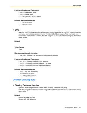 Page 2132.9 [3] Group
PC Programming Manual 213
Programming Manual References
2.8.3 [2-2] Operator & BGM
2.8.5 [2-4] Week Table
2.12.6 [6-6] Tenant—Music On Hold
Feature Manual References
1.11.4 Music on Hold
1.17.2 Tenant Service
COS
Specifies the COS of the incoming call distribution group. Depending on the COS, calls from certain 
extensions are restricted as determined by the Internal Call Block feature. Also, when calls are 
forwarded or overflowed to a CO line, the TRS assigned for the COS of the incoming...