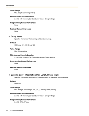 Page 2142.9 [3] Group
214 PC Programming Manual
Value Range
Max. 5 digits (consisting of 0–9)
Maintenance Console Location
2.9.9 [3-5-1] Incoming Call Distribution Group—Group Settings
Programming Manual References
None
Feature Manual References
None
Group Name
Specifies the name of the incoming call distribution group.
Default
ICD Group 001–ICD Group 128
Value Range
Max. 20 characters
Maintenance Console Location
2.9.9 [3-5-1] Incoming Call Distribution Group—Group Settings
Programming Manual References
None...