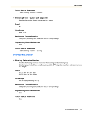 Page 2152.9 [3] Group
PC Programming Manual 215
Feature Manual References
1.9.4 ICD Group Features—Overflow
Queuing Busy—Queue Call Capacity
Specifies the number of calls that can wait in a queue.
Default
30
Value Range
None, 1–30
Maintenance Console Location
2.9.9 [3-5-1] Incoming Call Distribution Group—Group Settings
Programming Manual References
None
Feature Manual References
1.9.5 ICD Group Features—Queuing
Overflow No Answer
Floating Extension Number
Specifies the floating extension number of the incoming...