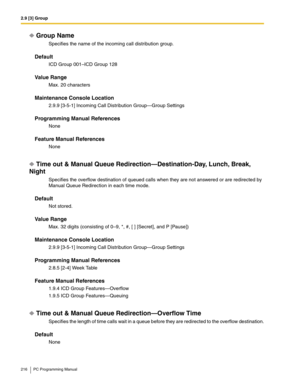 Page 2162.9 [3] Group
216 PC Programming Manual
Group Name
Specifies the name of the incoming call distribution group.
Default
ICD Group 001–ICD Group 128
Value Range
Max. 20 characters
Maintenance Console Location
2.9.9 [3-5-1] Incoming Call Distribution Group—Group Settings
Programming Manual References
None
Feature Manual References
None
Time out & Manual Queue Redirection—Destination-Day, Lunch, Break, 
Night
Specifies the overflow destination of queued calls when they are not answered or are redirected by...