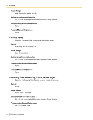 Page 2182.9 [3] Group
218 PC Programming Manual
Value Range
Max. 5 digits (consisting of 0–9)
Maintenance Console Location
2.9.9 [3-5-1] Incoming Call Distribution Group—Group Settings
Programming Manual References
None
Feature Manual References
None
Group Name
Specifies the name of the incoming call distribution group.
Default
ICD Group 001–ICD Group 128
Value Range
Max. 20 characters
Maintenance Console Location
2.9.9 [3-5-1] Incoming Call Distribution Group—Group Settings
Programming Manual References
None...