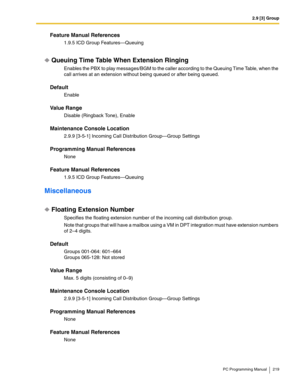 Page 2192.9 [3] Group
PC Programming Manual 219
Feature Manual References
1.9.5 ICD Group Features—Queuing
Queuing Time Table When Extension Ringing
Enables the PBX to play messages/BGM to the caller according to the Queuing Time Table, when the 
call arrives at an extension without being queued or after being queued.
Default
Enable
Value Range
Disable (Ringback Tone), Enable
Maintenance Console Location
2.9.9 [3-5-1] Incoming Call Distribution Group—Group Settings
Programming Manual References
None
Feature...