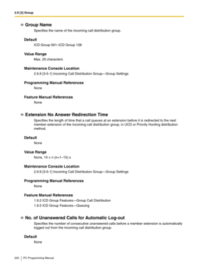 Page 2202.9 [3] Group
220 PC Programming Manual
Group Name
Specifies the name of the incoming call distribution group.
Default
ICD Group 001–ICD Group 128
Value Range
Max. 20 characters
Maintenance Console Location
2.9.9 [3-5-1] Incoming Call Distribution Group—Group Settings
Programming Manual References
None
Feature Manual References
None
Extension No Answer Redirection Time
Specifies the length of time that a call queues at an extension before it is redirected to the next 
member extension of the incoming...