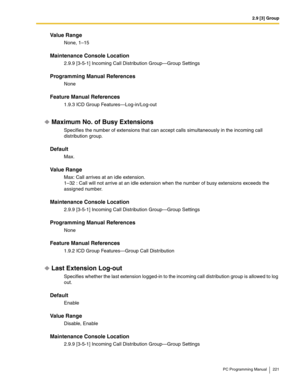 Page 2212.9 [3] Group
PC Programming Manual 221
Value Range
None, 1–15
Maintenance Console Location
2.9.9 [3-5-1] Incoming Call Distribution Group—Group Settings
Programming Manual References
None
Feature Manual References
1.9.3 ICD Group Features—Log-in/Log-out
Maximum No. of Busy Extensions
Specifies the number of extensions that can accept calls simultaneously in the incoming call 
distribution group.
Default
Max.
Value Range
Max: Call arrives at an idle extension.
1–32 : Call will not arrive at an idle...