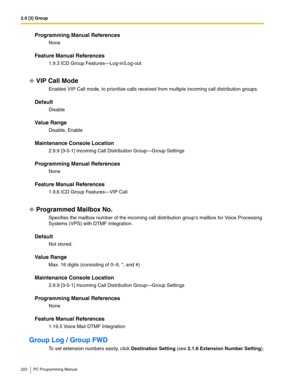 Page 2222.9 [3] Group
222 PC Programming Manual
Programming Manual References
None
Feature Manual References
1.9.3 ICD Group Features—Log-in/Log-out
VIP Call Mode
Enables VIP Call mode, to prioritize calls received from multiple incoming call distribution groups.
Default
Disable
Value Range
Disable, Enable
Maintenance Console Location
2.9.9 [3-5-1] Incoming Call Distribution Group—Group Settings
Programming Manual References
None
Feature Manual References
1.9.6 ICD Group Features—VIP Call
Programmed Mailbox No....