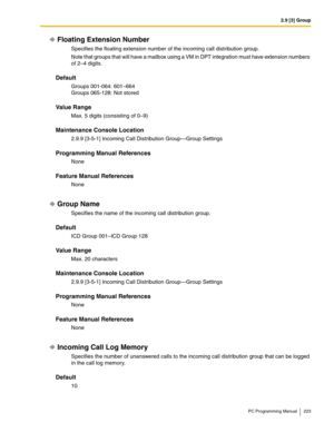 Page 2232.9 [3] Group
PC Programming Manual 223
Floating Extension Number
Specifies the floating extension number of the incoming call distribution group.
Note that groups that will have a mailbox using a VM in DPT integration must have extension numbers 
of 2–4 digits.
Default
Groups 001-064: 601–664
Groups 065-128: Not stored
Value Range
Max. 5 digits (consisting of 0–9)
Maintenance Console Location
2.9.9 [3-5-1] Incoming Call Distribution Group—Group Settings
Programming Manual References
None
Feature Manual...