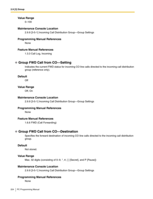 Page 2242.9 [3] Group
224 PC Programming Manual
Value Range
0–100
Maintenance Console Location
2.9.9 [3-5-1] Incoming Call Distribution Group—Group Settings
Programming Manual References
None
Feature Manual References
1.3.3 Call Log, Incoming
Group FWD Call from CO—Setting
Indicates the current FWD status for incoming CO line calls directed to the incoming call distribution 
group (reference only).
Default
Off
Value Range
Off, On
Maintenance Console Location
2.9.9 [3-5-1] Incoming Call Distribution Group—Group...