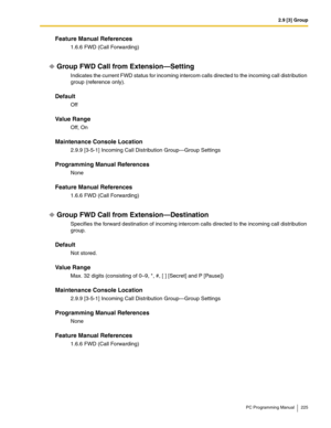 Page 2252.9 [3] Group
PC Programming Manual 225
Feature Manual References
1.6.6 FWD (Call Forwarding)
Group FWD Call from Extension—Setting
Indicates the current FWD status for incoming intercom calls directed to the incoming call distribution 
group (reference only).
Default
Off
Value Range
Off, On
Maintenance Console Location
2.9.9 [3-5-1] Incoming Call Distribution Group—Group Settings
Programming Manual References
None
Feature Manual References
1.6.6 FWD (Call Forwarding)
Group FWD Call from...