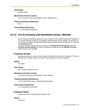 Page 2272.9 [3] Group
PC Programming Manual 227
Value Range
Disable, Enable
Maintenance Console Location
2.9.11 [3-5-3] Incoming Call Distribution Group—Miscellaneous
Programming Manual References
None
Feature Manual References
1.9.1 ICD GROUP FEATURES
2.9.12 [3-5-4] Incoming Call Distribution Group—Member
Each incoming call distribution group can have a maximum of 32 members (extensions) assigned to 
it, and each member can have its own delayed ringing and Wrap-up time settings. An extension can 
be a member of...